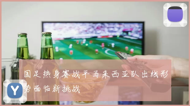 国足热身赛战平马来西亚队出线形势面临新挑战