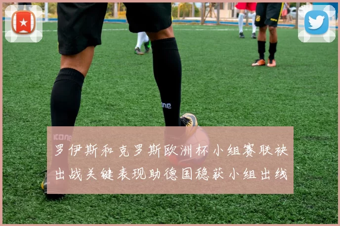 罗伊斯和克罗斯欧洲杯小组赛联袂出战关键表现助德国稳获小组出线