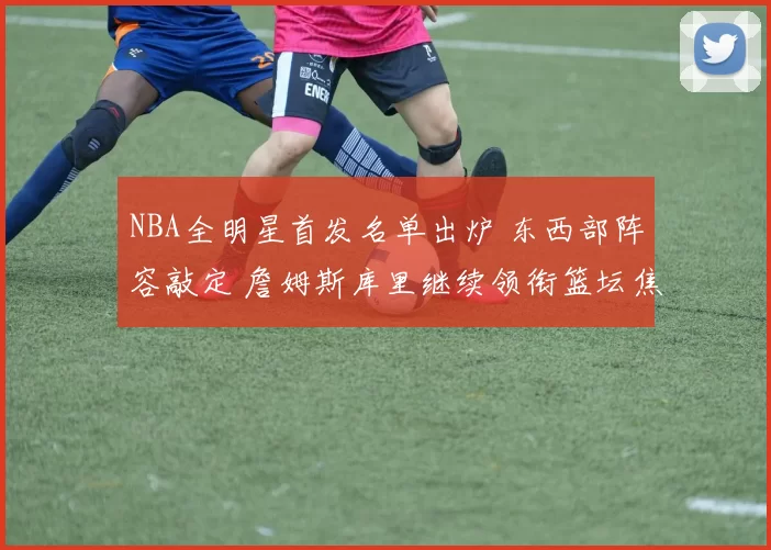 NBA全明星首发名单出炉 东西部阵容敲定 詹姆斯库里继续领衔篮坛焦点