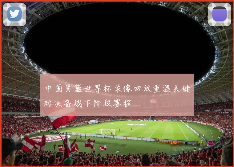 中国男篮世界杯录像回放重温关键对决备战下阶段赛程