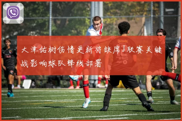 大津佑树伤情更新将缺席J联赛关键战影响球队锋线部署