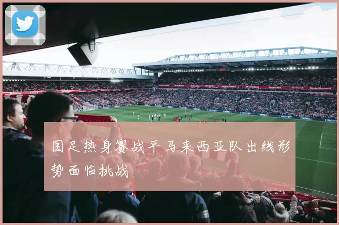 国足热身赛战平马来西亚队出线形势面临挑战