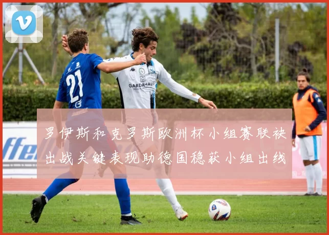 罗伊斯和克罗斯欧洲杯小组赛联袂出战关键表现助德国稳获小组出线