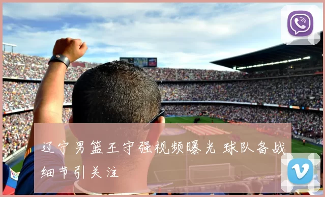 辽宁男篮王守强视频曝光 球队备战细节引关注