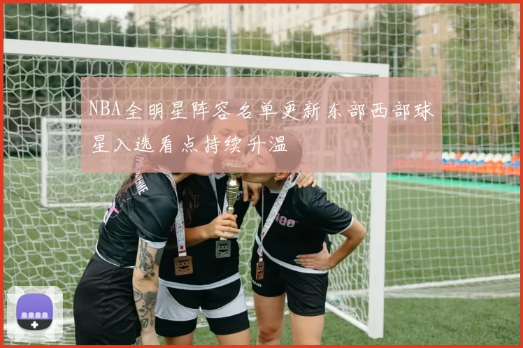 NBA全明星阵容名单更新东部西部球星入选看点持续升温