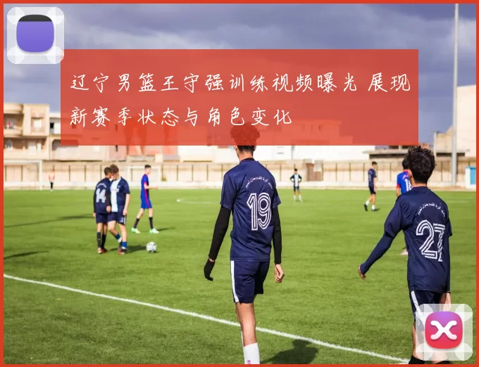 辽宁男篮王守强训练视频曝光 展现新赛季状态与角色变化