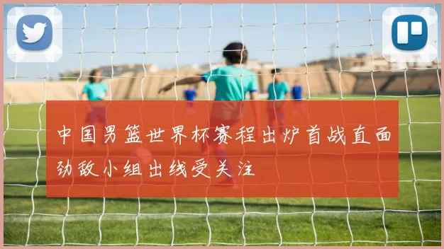 中国男篮世界杯赛程出炉首战直面劲敌小组出线受关注