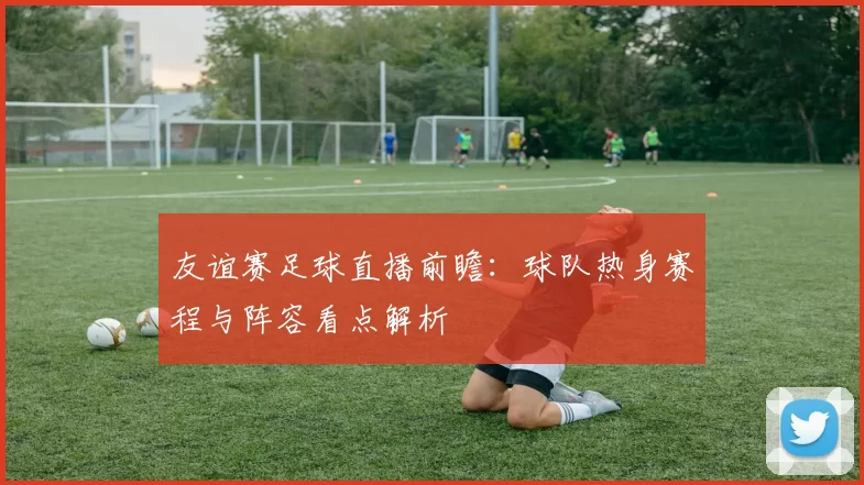 友谊赛足球直播前瞻：球队热身赛程与阵容看点解析