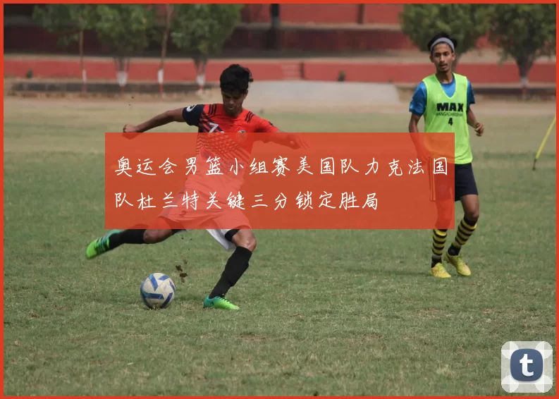 奥运会男篮小组赛美国队力克法国队杜兰特关键三分锁定胜局