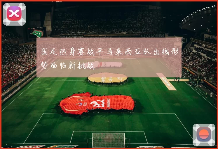 国足热身赛战平马来西亚队出线形势面临新挑战