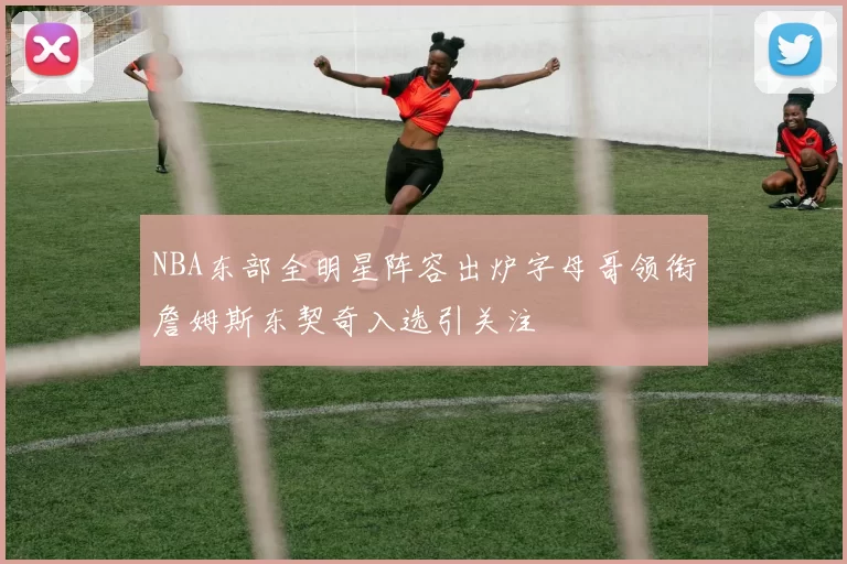 NBA东部全明星阵容出炉字母哥领衔詹姆斯东契奇入选引关注