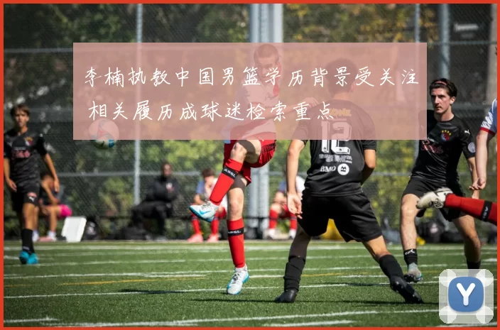 李楠执教中国男篮学历背景受关注 相关履历成球迷检索重点