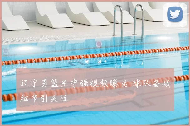 辽宁男篮王守强视频曝光 球队备战细节引关注