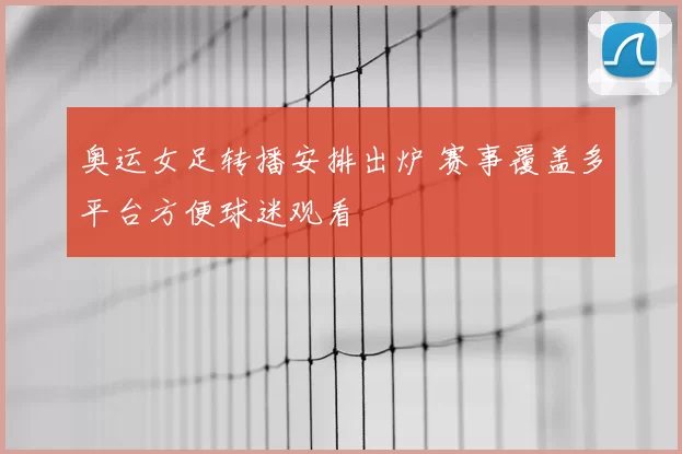 奥运女足转播安排出炉 赛事覆盖多平台方便球迷观看