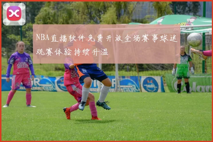 NBA直播软件免费开放全场赛事球迷观赛体验持续升温