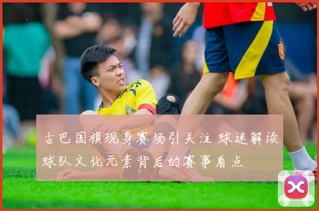 古巴国旗现身赛场引关注 球迷解读球队文化元素背后的赛事看点