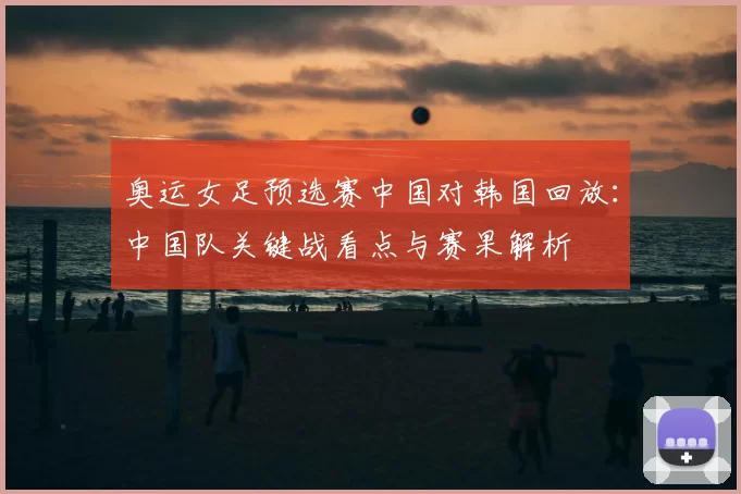 奥运女足预选赛中国对韩国回放:中国队关键战看点与赛果解析