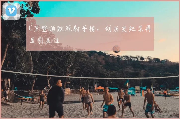 C罗登顶欧冠射手榜，创历史纪录再度引关注