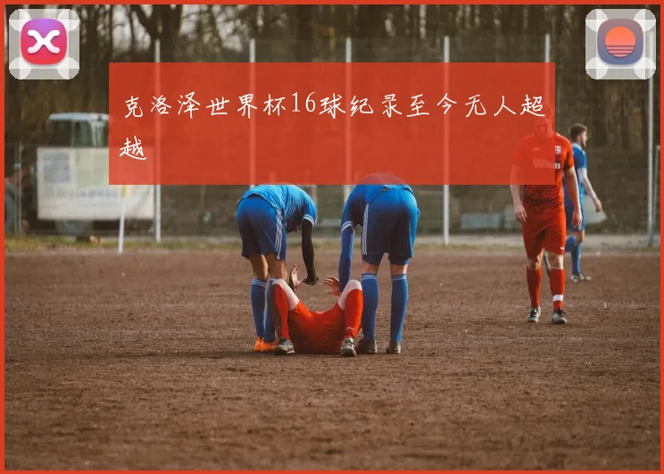 克洛泽世界杯16球纪录至今无人超越