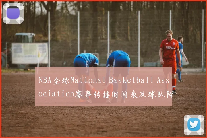 NBA全称National Basketball Association赛事转播时间表及球队阵容更新