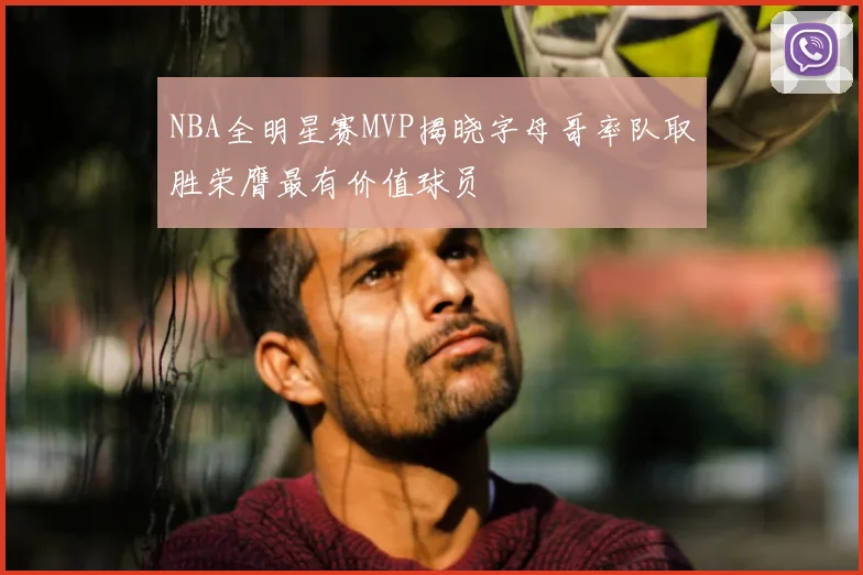 NBA全明星赛MVP揭晓字母哥率队取胜荣膺最有价值球员
