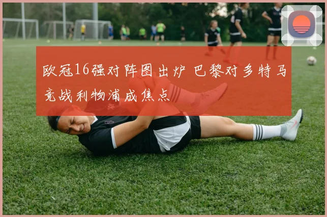 欧冠16强对阵图出炉 巴黎对多特马竞战利物浦成焦点